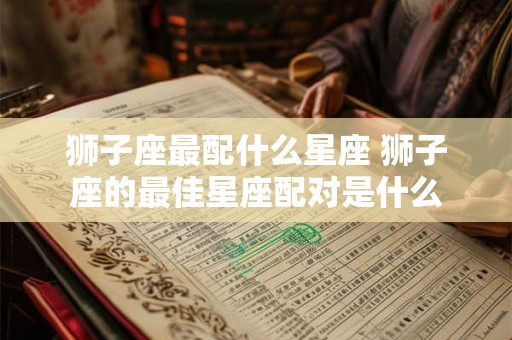 狮子座最配什么星座 狮子座的最佳星座配对是什么 狮子座最配什么星座 狮子座的最佳星座配对是什么