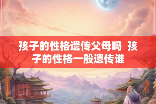 孩子的性格遗传父母吗 孩子的性格一般遗传谁 孩子的性格遗传父母吗 孩子的性格一般遗传谁