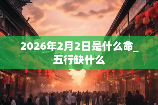 2026年2月2日是什么命_五行缺什么