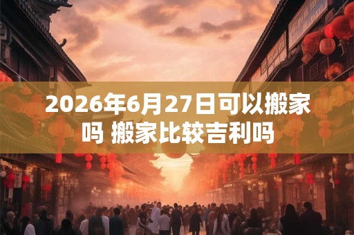2026年6月27日可以搬家吗 搬家比较吉利吗