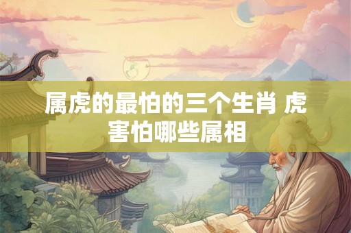 属虎的最怕的三个生肖 虎害怕哪些属相