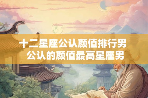 十二星座公认颜值排行男 公认的颜值最高星座男 十二星座公认颜值排行男 公认的颜值最高星座男