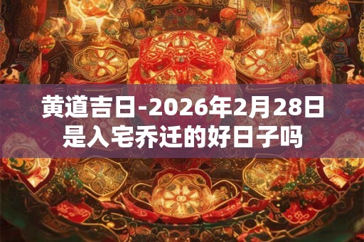 黄道吉日-2026年2月28日是入宅乔迁的好日子吗