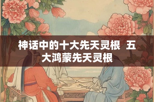 神话中的十大先天灵根  五大鸿蒙先天灵根