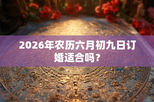 2026年农历六月初九日订婚适合吗? 2026年农历六月初九日订婚适合吗?