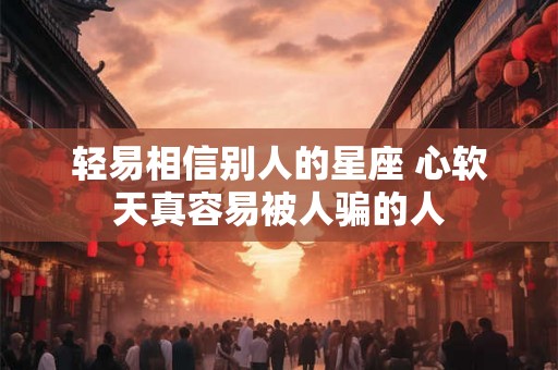 轻易相信别人的星座 心软天真容易被人骗的人