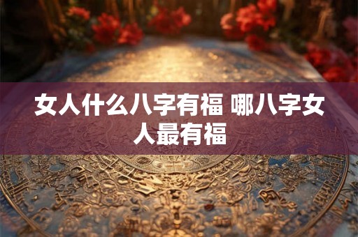 女人什么八字有福 哪八字女人最有福 女人什么八字有福 哪八字女人最有福