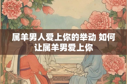属羊男人爱上你的举动 如何让属羊男爱上你 属羊男人爱上你的举动 如何让属羊男爱上你