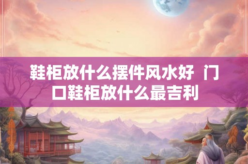鞋柜放什么摆件风水好  门口鞋柜放什么最吉利