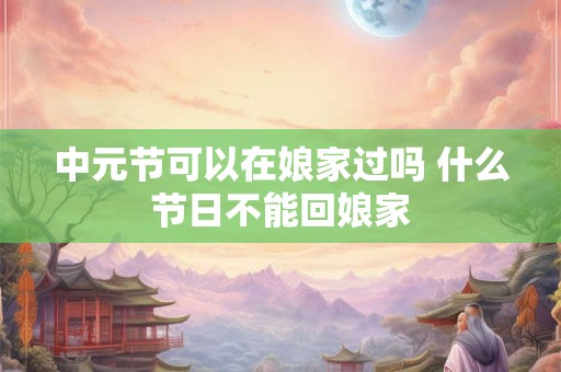 中元节可以在娘家过吗 什么节日不能回娘家
