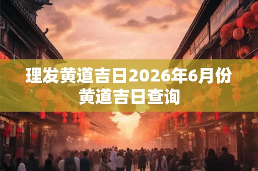 理发黄道吉日2026年6月份黄道吉日查询