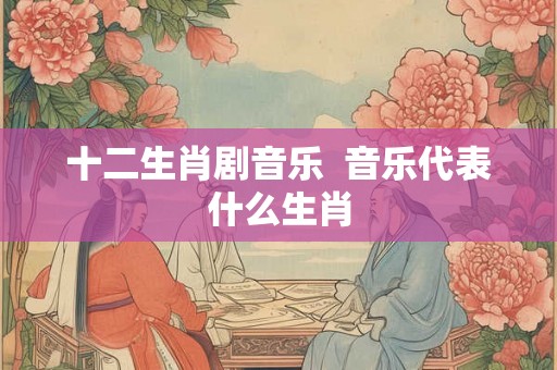 十二生肖剧音乐 音乐代表什么生肖 十二生肖剧音乐 音乐代表什么生肖
