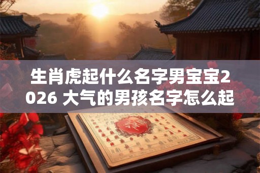 生肖虎起什么名字男宝宝2026 大气的男孩名字怎么起