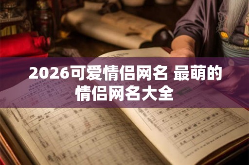2026可爱情侣网名 最萌的情侣网名大全