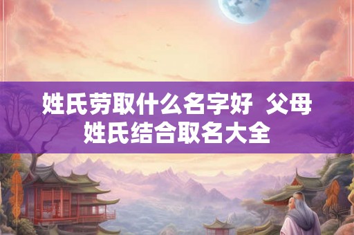 姓氏劳取什么名字好 父母姓氏结合取名大全 姓氏劳取什么名字好 父母姓氏结合取名大全