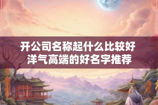 开公司名称起什么比较好 洋气高端的好名字推荐 开公司名称起什么比较好 洋气高端的好名字推荐