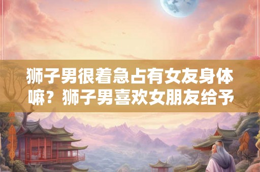 狮子男很着急占有女友身体嘛？狮子男喜欢女朋友给予管束吗？