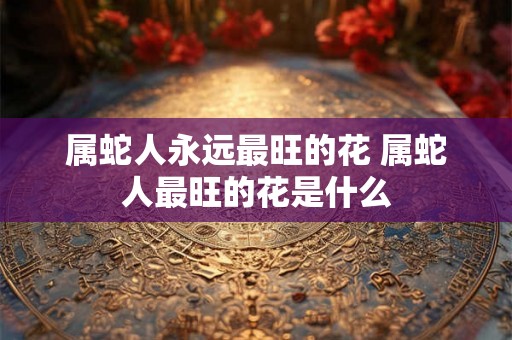 属蛇人永远最旺的花 属蛇人最旺的花是什么