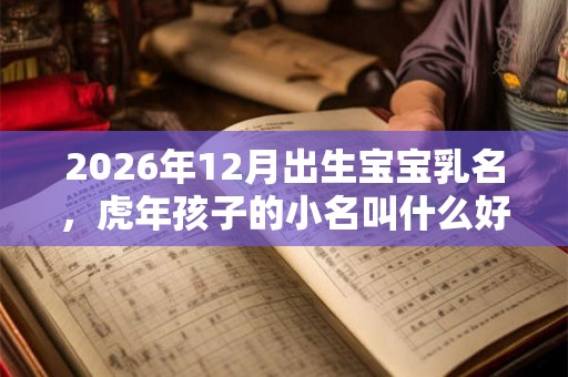 2026年12月出生宝宝乳名，虎年孩子的小名叫什么好听