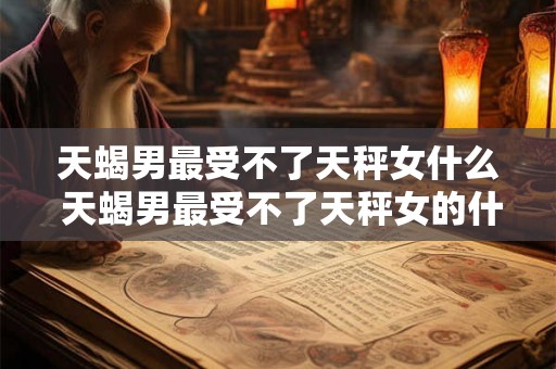 天蝎男最受不了天秤女什么 天蝎男最受不了天秤女的什么