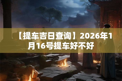 【提车吉日查询】2026年1月16号提车好不好