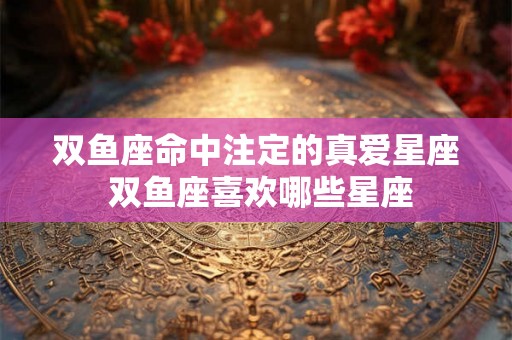 双鱼座命中注定的真爱星座 双鱼座喜欢哪些星座