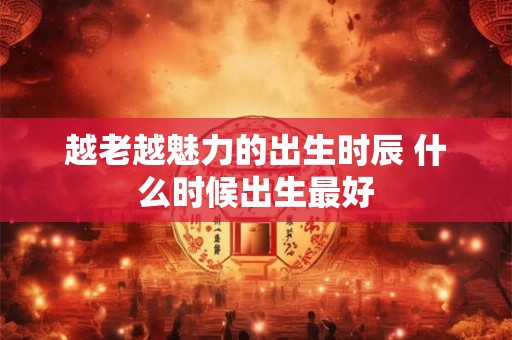 越老越魅力的出生时辰 什么时候出生最好
