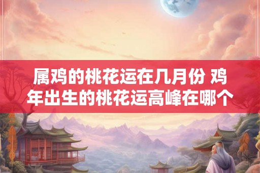 属鸡的桃花运在几月份 鸡年出生的桃花运高峰在哪个月