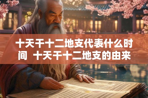 十天干十二地支代表什么时间 十天干十二地支的由来及意义 十天干十二地支代表什么时间 十天干十二地支的由来及意义
