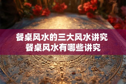 餐桌风水的三大风水讲究 餐桌风水有哪些讲究