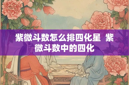 紫微斗数怎么排四化星  紫微斗数中的四化