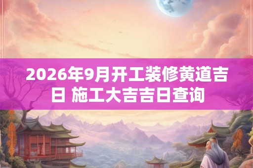 2026年9月开工装修黄道吉日 施工大吉吉日查询