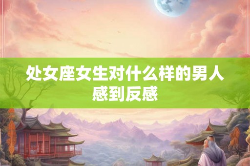 处女座女生对什么样的男人感到反感 处女座女生对什么样的男人感到反感