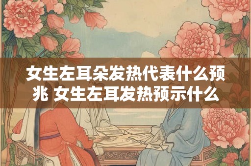 女生左耳朵发热代表什么预兆 女生左耳发热预示什么