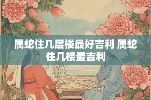 属蛇住几层楼最好吉利 属蛇住几楼最吉利 属蛇住几层楼最好吉利 属蛇住几楼最吉利