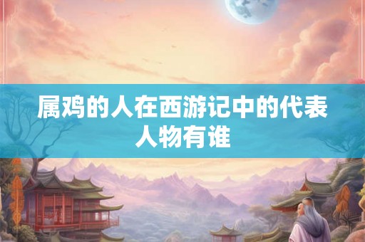 属鸡的人在西游记中的代表人物有谁
