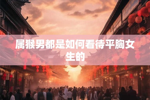 属猴男都是如何看待平胸女生的
