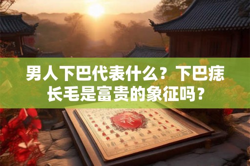 男人下巴代表什么？下巴痣长毛是富贵的象征吗？