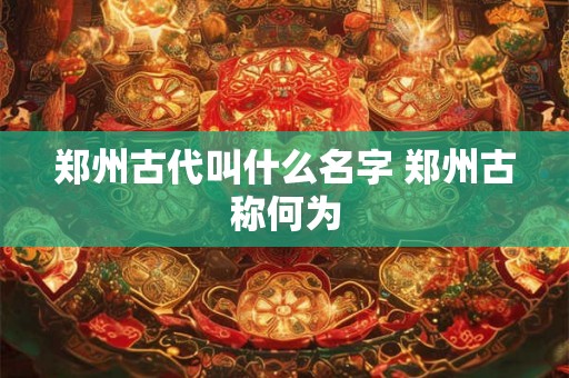 郑州古代叫什么名字 郑州古称何为