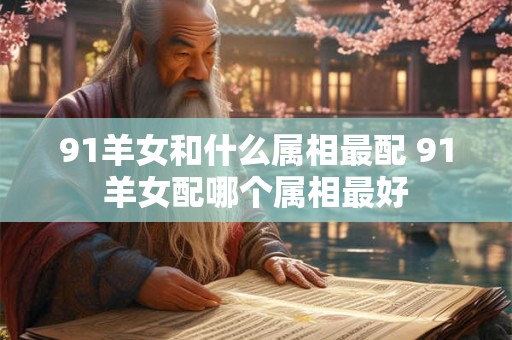 91羊女和什么属相最配 91羊女配哪个属相最好 91羊女和什么属相最配 91羊女配哪个属相最好