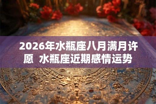 2026年水瓶座八月满月许愿 水瓶座近期感情运势 2026年水瓶座八月满月许愿 水瓶座近期感情运势