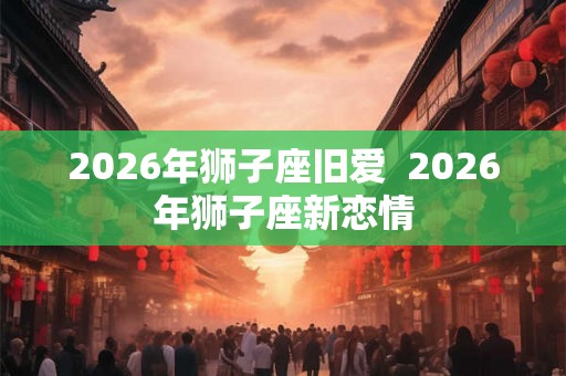 2026年狮子座旧爱  2026年狮子座新恋情