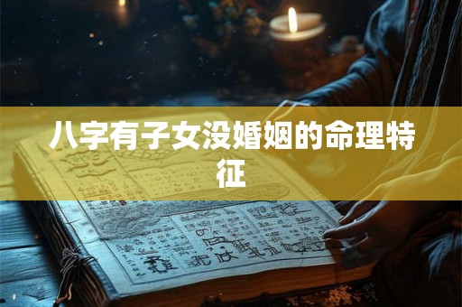 八字有子女没婚姻的命理特征 八字有子女没婚姻的命理特征
