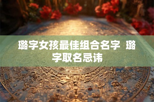 璐字女孩最佳组合名字 璐字取名忌讳 璐字女孩最佳组合名字 璐字取名忌讳
