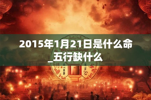 2015年1月21日是什么命_五行缺什么 2015年1月21日是什么命_五行缺什么
