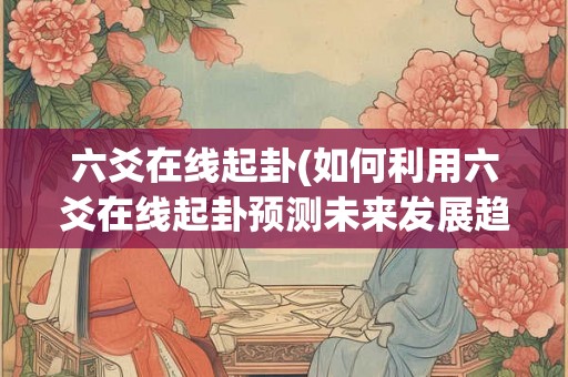 六爻在线起卦(如何利用六爻在线起卦预测未来发展趋势)