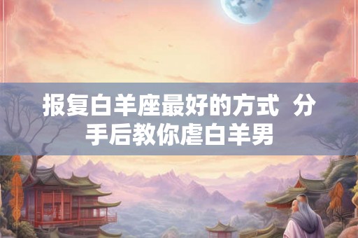 报复白羊座最好的方式  分手后教你虐白羊男