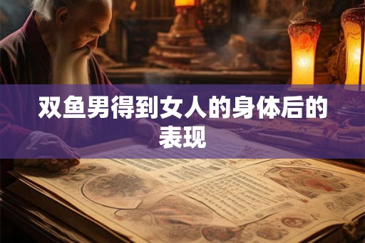 双鱼男得到女人的身体后的表现 双鱼男得到女人的身体后的表现