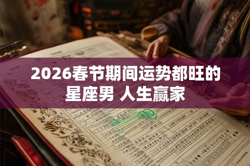 2026春节期间运势都旺的星座男 人生赢家 2026春节期间运势都旺的星座男 人生赢家