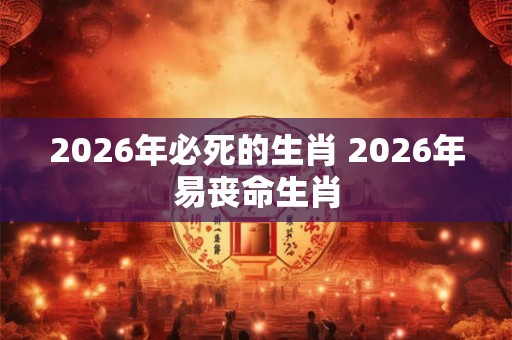 2026年必死的生肖 2026年易丧命生肖